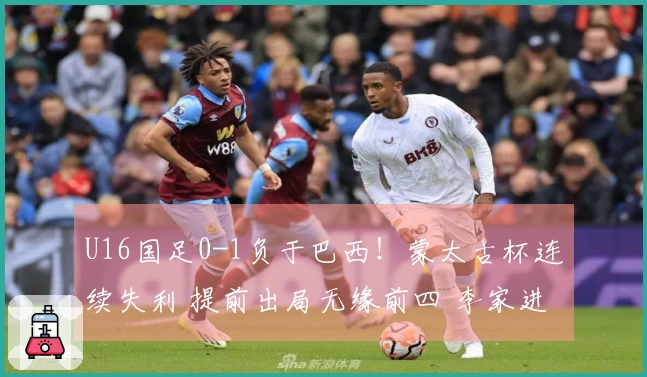 U16国足0-1负于巴西！蒙太古杯连续失利 提前出局无缘前四 李家进超远射制造威胁