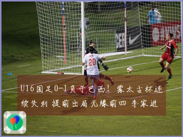 U16国足0-1负于巴西!蒙太古杯连续失利 提前出局无缘前四 李家进超远射制造威胁