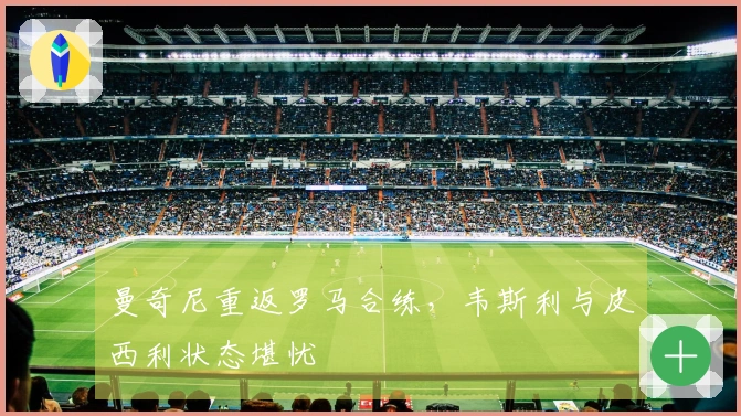 曼奇尼重返罗马合练，韦斯利与皮西利状态堪忧