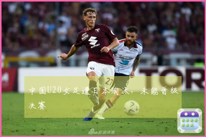 中国U20女足遭日本淘汰，未能晋级决赛