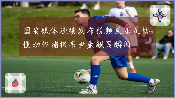 国安媒体连续发布视频反击足协，慢动作捕捉韦世豪飙骂瞬间