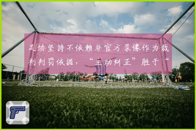 足协坚持不依赖非官方录像作为裁判判罚依据，“主动纠正”胜于“被动容错”