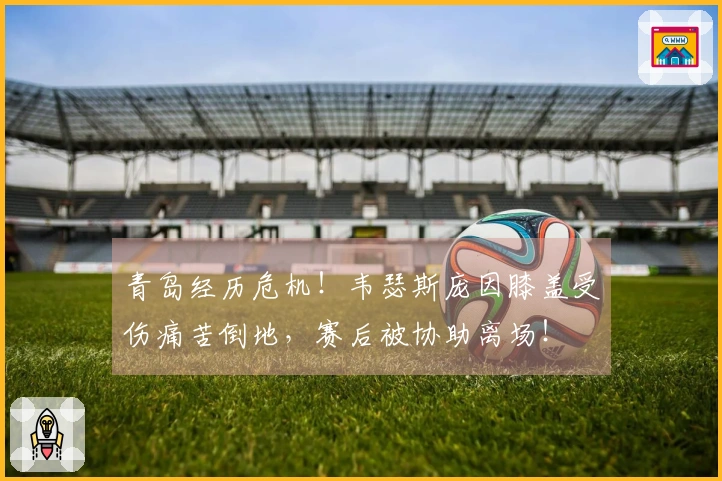 青岛经历危机！韦瑟斯庞因膝盖受伤痛苦倒地，赛后被协助离场！
