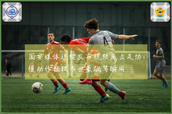 国安媒体连续发布视频反击足协，慢动作捕捉韦世豪飙骂瞬间