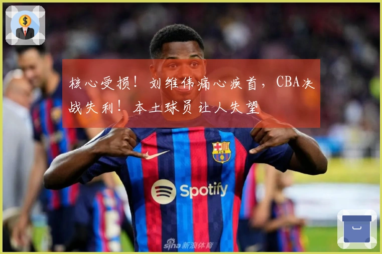 核心受损！刘维伟痛心疾首，CBA决战失利！本土球员让人失望