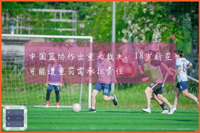 中国篮协作出重大裁决，18岁新星可能遭重罚需承担责任