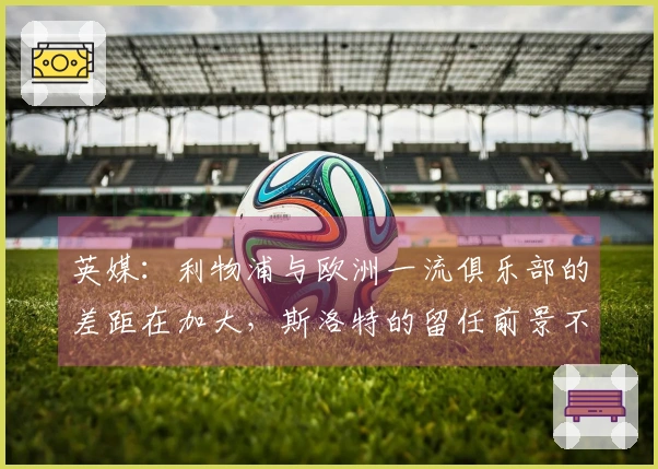 英媒：利物浦与欧洲一流俱乐部的差距在加大，斯洛特的留任前景不明