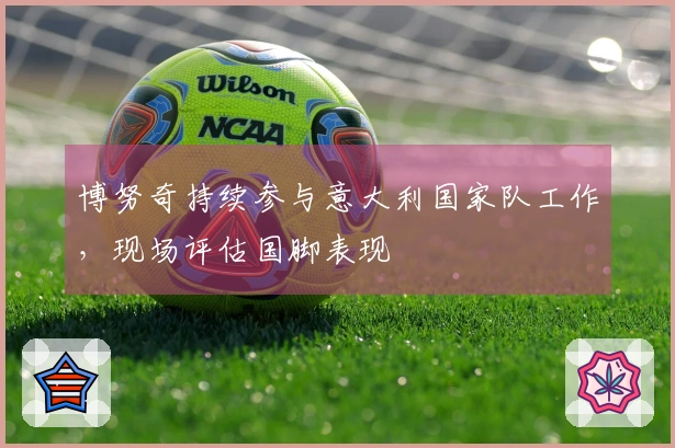 博努奇持续参与意大利国家队工作，现场评估国脚表现