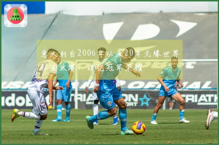 意大利自2006年以来20年无缘世界杯淘汰赛，追忆冠军荣耀