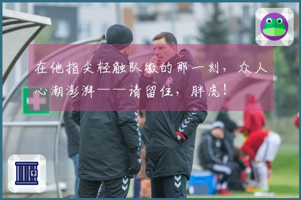 在他指尖轻触队徽的那一刻，众人心潮澎湃——请留住，胖虎！