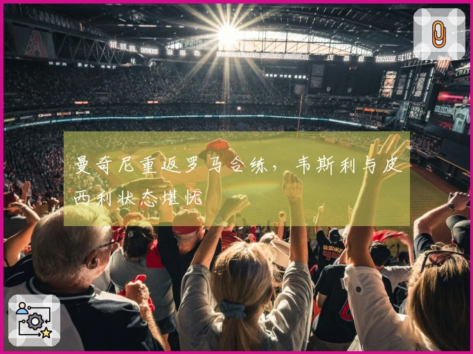 曼奇尼重返罗马合练，韦斯利与皮西利状态堪忧