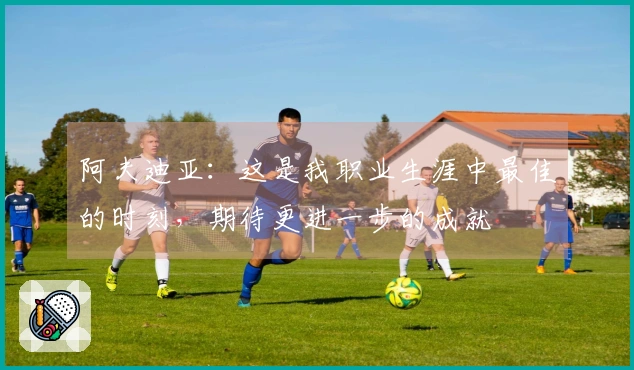 阿夫迪亚：这是我职业生涯中最佳的时刻，期待更进一步的成就