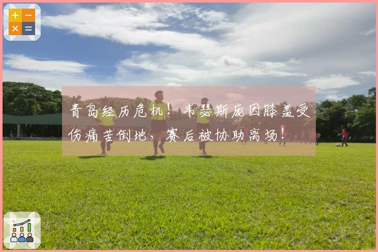青岛经历危机！韦瑟斯庞因膝盖受伤痛苦倒地，赛后被协助离场！