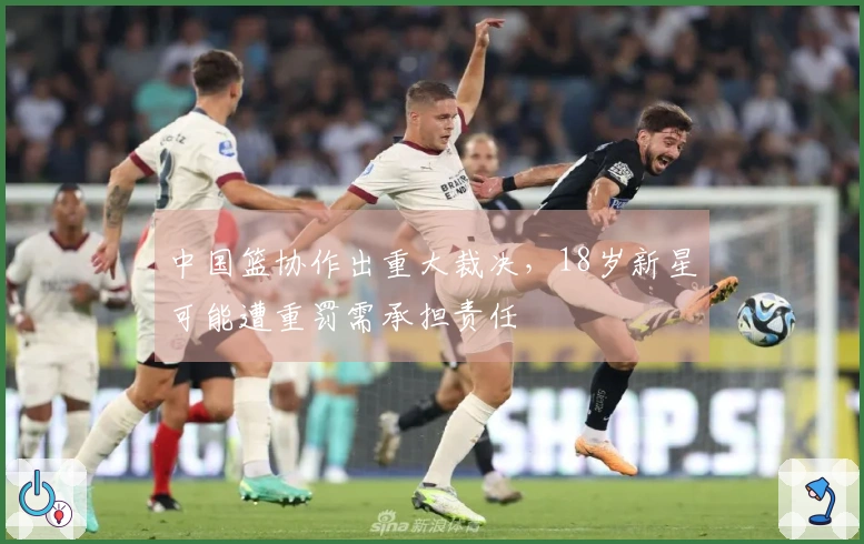 中国篮协作出重大裁决，18岁新星可能遭重罚需承担责任