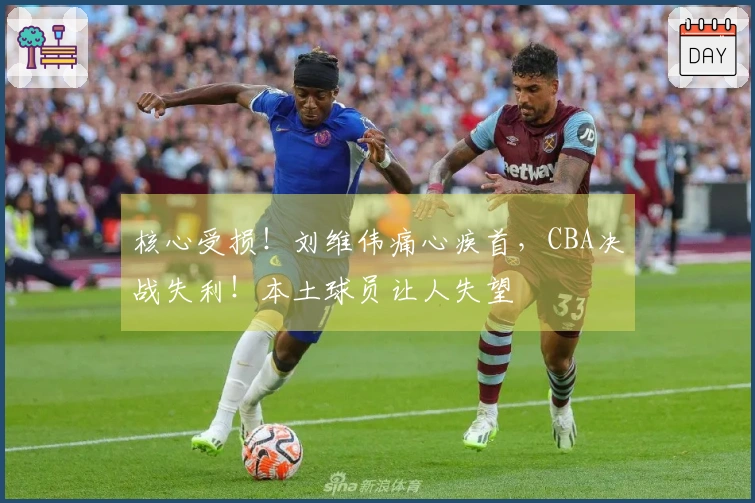 核心受损！刘维伟痛心疾首，CBA决战失利！本土球员让人失望